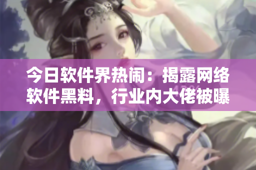 今日軟件界熱鬧：揭露網(wǎng)絡(luò)軟件黑料，行業(yè)內(nèi)大佬被曝光