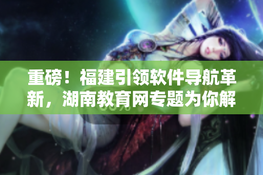 重磅！福建引領(lǐng)軟件導(dǎo)航革新，湖南教育網(wǎng)專題為你解讀！