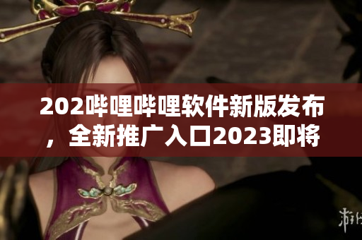 202嗶哩嗶哩軟件新版發(fā)布，全新推廣入口2023即將啟用