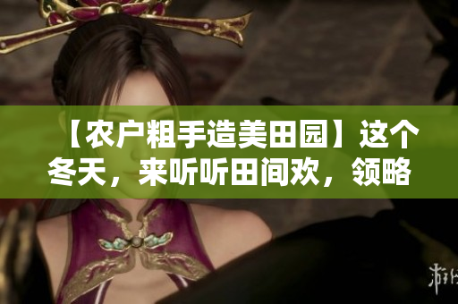 【農(nóng)戶粗手造美田園】這個冬天，來聽聽田間歡，領(lǐng)略農(nóng)家風(fēng)韻