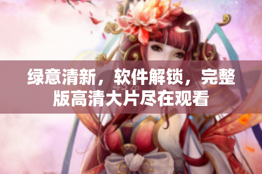 綠意清新，軟件解鎖，完整版高清大片盡在觀看