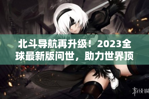北斗導(dǎo)航再升級(jí)！2023全球最新版問世，助力世界頂尖科技發(fā)展！
