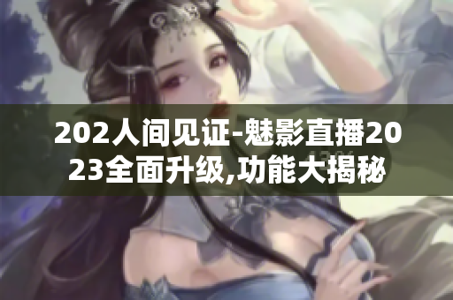202人間見證-魅影直播2023全面升級,功能大揭秘
