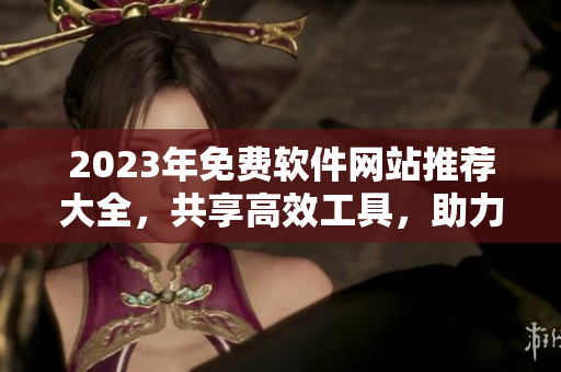 2023年免費軟件網(wǎng)站推薦大全，共享高效工具，助力技術(shù)創(chuàng)新