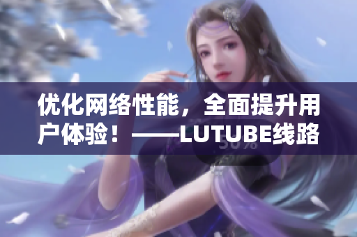 優(yōu)化網(wǎng)絡(luò)性能，全面提升用戶體驗(yàn)！——LUTUBE線路檢測(cè)新升級(jí)！