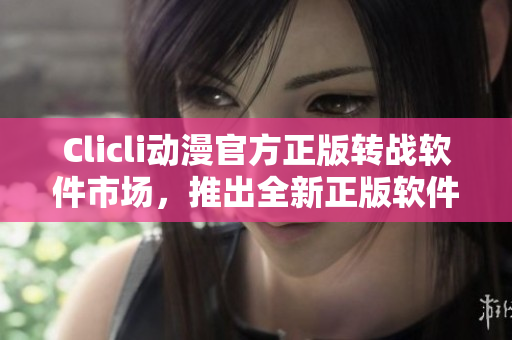 Clicli動(dòng)漫官方正版轉(zhuǎn)戰(zhàn)軟件市場，推出全新正版軟件！