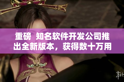 重磅  知名軟件開發(fā)公司推出全新版本，獲得數(shù)十萬用戶好評！
