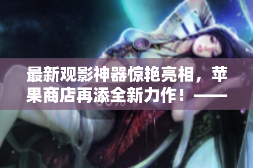 最新觀影神器驚艷亮相，蘋果商店再添全新力作！——軟件編輯報(bào)道