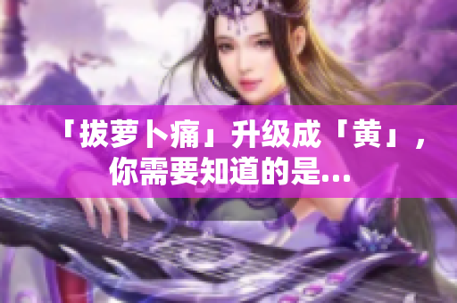 「拔蘿卜痛」升級(jí)成「黃」，你需要知道的是…