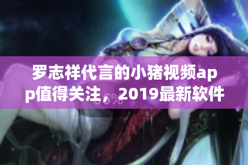 羅志祥代言的小豬視頻app值得關(guān)注，2019最新軟件推薦