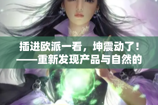 插進(jìn)歐派一看，坤震動了！——重新發(fā)現(xiàn)產(chǎn)品與自然的觸感之美