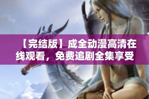 【完結(jié)版】成全動(dòng)漫高清在線(xiàn)觀看，免費(fèi)追劇全集享受更多動(dòng)漫世界！