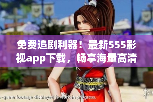 免費(fèi)追劇利器！最新555影視app下載，暢享海量高清影視資源