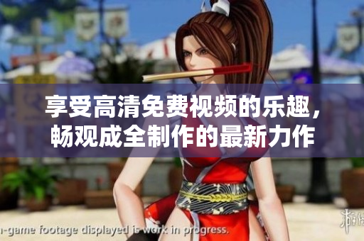 享受高清免費(fèi)視頻的樂趣，暢觀成全制作的最新力作