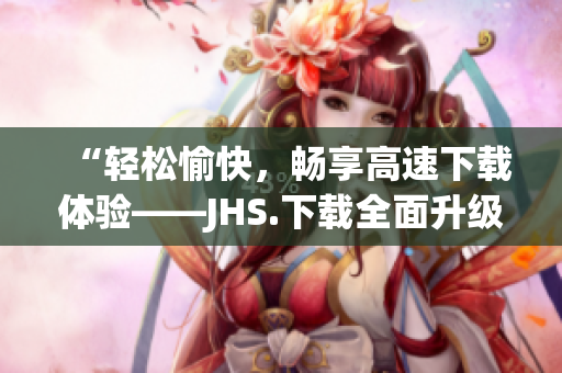 “輕松愉快，暢享高速下載體驗——JHS.下載全面升級！”