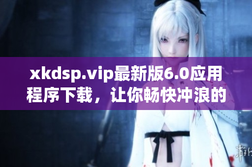 xkdsp.vip最新版6.0應用程序下載，讓你暢快沖浪的最佳選擇