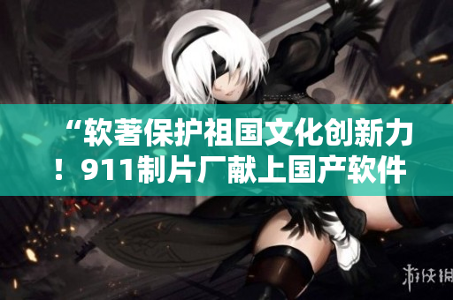 “軟著保護(hù)祖國(guó)文化創(chuàng)新力！911制片廠獻(xiàn)上國(guó)產(chǎn)軟件行業(yè)題材電視劇”