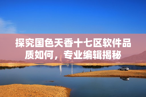 探究國色天香十七區(qū)軟件品質(zhì)如何，專業(yè)編輯揭秘