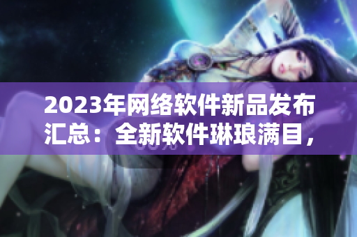 2023年網(wǎng)絡(luò)軟件新品發(fā)布匯總：全新軟件琳瑯滿目，涵蓋各類功能需求