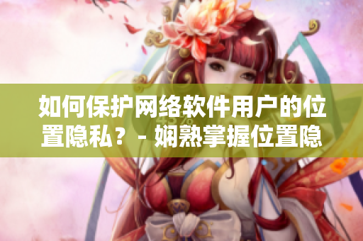如何保護網(wǎng)絡(luò)軟件用戶的位置隱私？- 嫻熟掌握位置隱私保護技巧