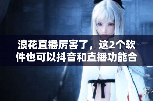 浪花直播厲害了，這2個軟件也可以抖音和直播功能合作