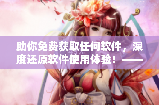助你免費(fèi)獲取任何軟件，深度還原軟件使用體驗(yàn)！——軟件品鑒師黃品匯
