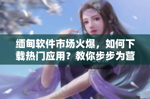 緬甸軟件市場(chǎng)火爆，如何下載熱門應(yīng)用？教你步步為營(yíng)！