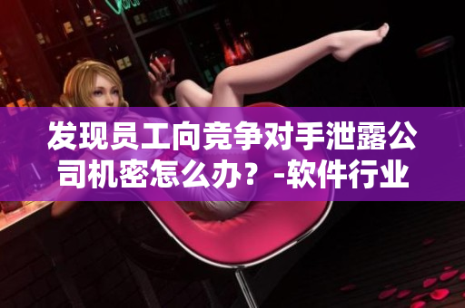 發(fā)現(xiàn)員工向競爭對手泄露公司機(jī)密怎么辦？-軟件行業(yè)內(nèi)部調(diào)查