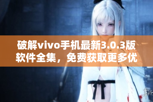 破解vivo手機最新3.0.3版軟件全集，免費獲取更多優(yōu)質(zhì)功能！