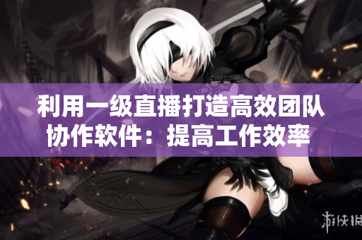 利用一級(jí)直播打造高效團(tuán)隊(duì)協(xié)作軟件：提高工作效率  專業(yè)軟件推薦