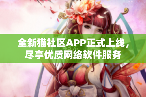 全新貓社區(qū)APP正式上線，盡享優(yōu)質(zhì)網(wǎng)絡(luò)軟件服務(wù)