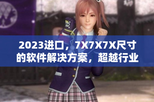 2023進(jìn)口，7X7X7X尺寸的軟件解決方案，超越行業(yè)標(biāo)準(zhǔn)！