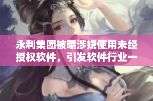永利集團(tuán)被曝涉嫌使用未經(jīng)授權(quán)軟件，引發(fā)軟件行業(yè)一片嘩然