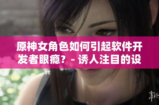 原神女角色如何引起軟件開(kāi)發(fā)者眼癮？- 誘人注目的設(shè)計(jì)與技術(shù)實(shí)現(xiàn)