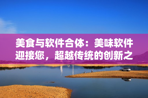 美食與軟件合體：美味軟件迎接您，超越傳統(tǒng)的創(chuàng)新之路