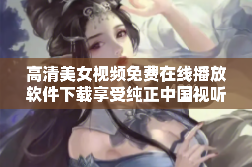 高清美女視頻免費在線播放軟件下載享受純正中國視聽