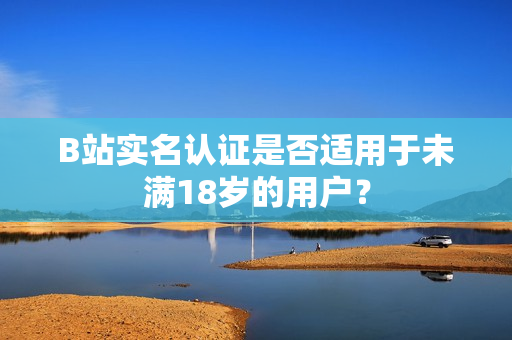 B站實(shí)名認(rèn)證是否適用于未滿18歲的用戶？