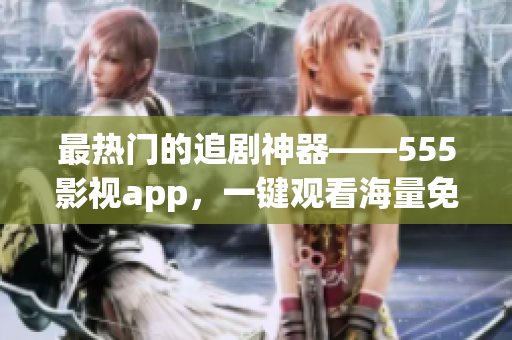 最熱門的追劇神器——555影視app，一鍵觀看海量免費(fèi)影視資源！