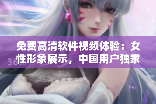 免費(fèi)高清軟件視頻體驗(yàn)：女性形象展示，中國用戶獨(dú)家觀賞