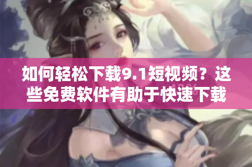 如何輕松下載9.1短視頻？這些免費(fèi)軟件有助于快速下載和轉(zhuǎn)換！