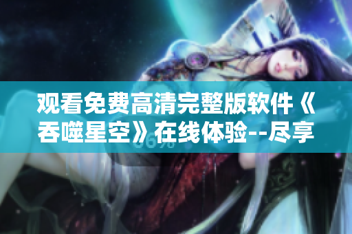 觀看免費(fèi)高清完整版軟件《吞噬星空》在線體驗(yàn)--盡享軟件世界的無限可能