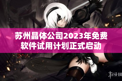 蘇州晶體公司2023年免費(fèi)軟件試用計(jì)劃正式啟動(dòng)