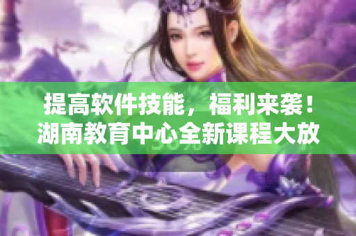 提高軟件技能，福利來襲！湖南教育中心全新課程大放送！