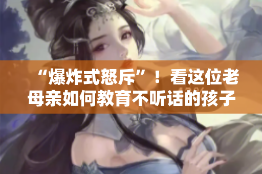 “爆炸式怒斥”！看這位老母親如何教育不聽話的孩子