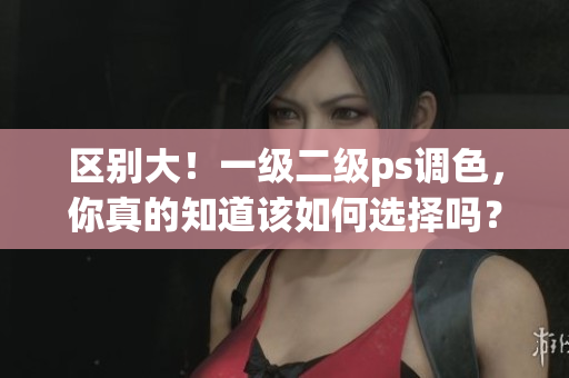 區(qū)別大！一級(jí)二級(jí)ps調(diào)色，你真的知道該如何選擇嗎？——調(diào)色技巧總結(jié)
