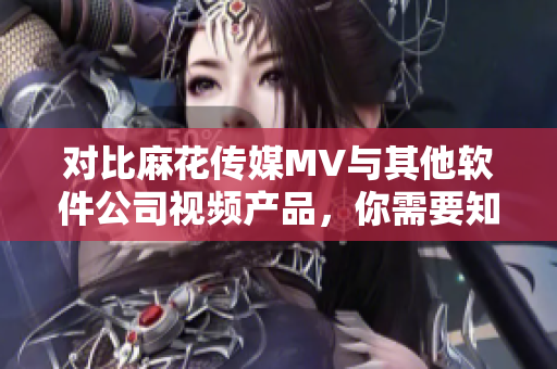 對比麻花傳媒MV與其他軟件公司視頻產(chǎn)品，你需要知道的三個關(guān)鍵點
