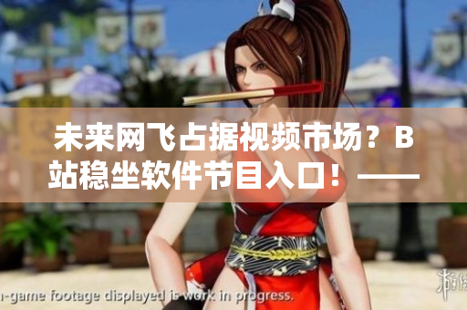 未來網(wǎng)飛占據(jù)視頻市場？B站穩(wěn)坐軟件節(jié)目入口！——2024最新更新解析
