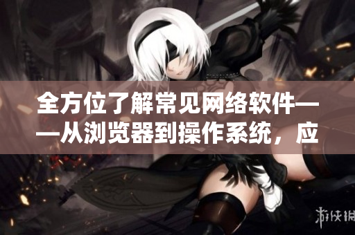 全方位了解常見網(wǎng)絡(luò)軟件——從瀏覽器到操作系統(tǒng)，應(yīng)有盡有