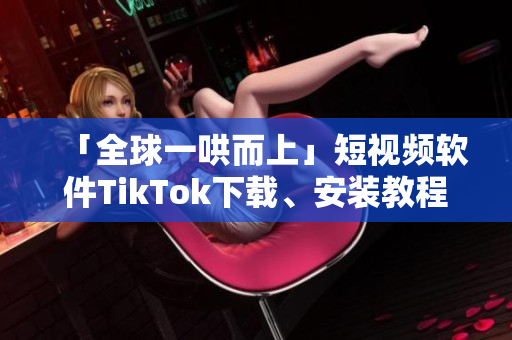 「全球一哄而上」短視頻軟件TikTok下載、安裝教程