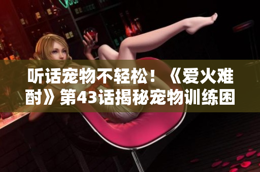 聽(tīng)話寵物不輕松！《愛(ài)火難酎》第43話揭秘寵物訓(xùn)練困惑